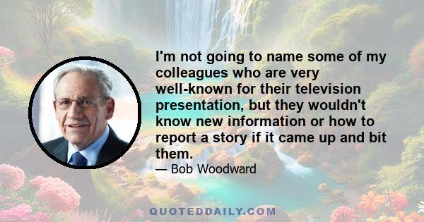 I'm not going to name some of my colleagues who are very well-known for their television presentation, but they wouldn't know new information or how to report a story if it came up and bit them.