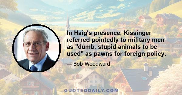 In Haig's presence, Kissinger referred pointedly to military men as dumb, stupid animals to be used as pawns for foreign policy.