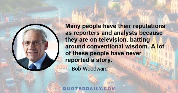 Many people have their reputations as reporters and analysts because they are on television, batting around conventional wisdom. A lot of these people have never reported a story.