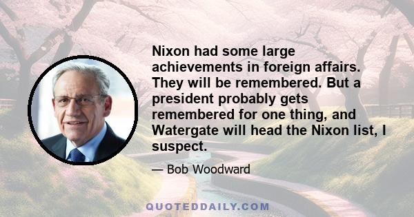 Nixon had some large achievements in foreign affairs. They will be remembered. But a president probably gets remembered for one thing, and Watergate will head the Nixon list, I suspect.