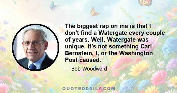 The biggest rap on me is that I don't find a Watergate every couple of years. Well, Watergate was unique. It's not something Carl Bernstein, I, or the Washington Post caused.