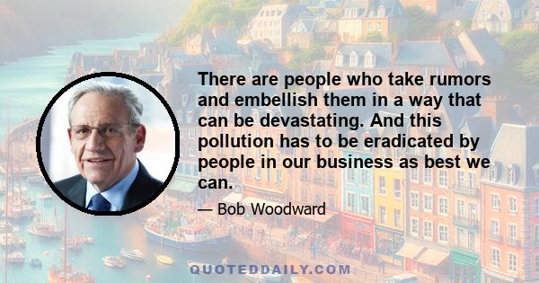 There are people who take rumors and embellish them in a way that can be devastating. And this pollution has to be eradicated by people in our business as best we can.