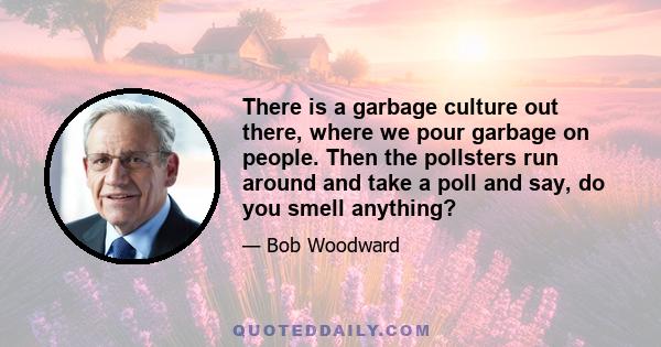 There is a garbage culture out there, where we pour garbage on people. Then the pollsters run around and take a poll and say, do you smell anything?