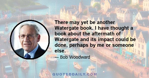 There may yet be another Watergate book. I have thought a book about the aftermath of Watergate and its impact could be done, perhaps by me or someone else.