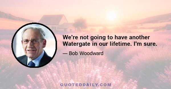 We're not going to have another Watergate in our lifetime. I'm sure.