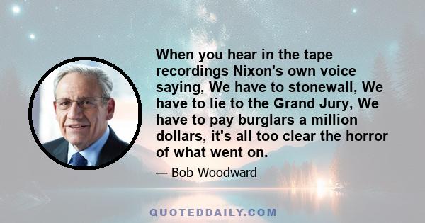 When you hear in the tape recordings Nixon's own voice saying, We have to stonewall, We have to lie to the Grand Jury, We have to pay burglars a million dollars, it's all too clear the horror of what went on.