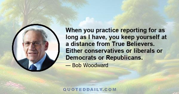 When you practice reporting for as long as I have, you keep yourself at a distance from True Believers. Either conservatives or liberals or Democrats or Republicans.