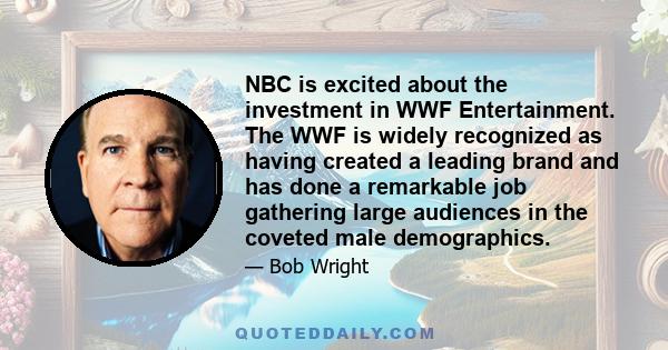 NBC is excited about the investment in WWF Entertainment. The WWF is widely recognized as having created a leading brand and has done a remarkable job gathering large audiences in the coveted male demographics.