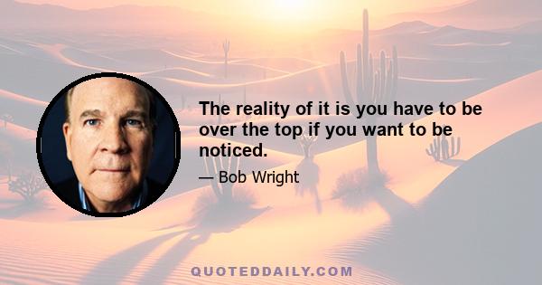 The reality of it is you have to be over the top if you want to be noticed.