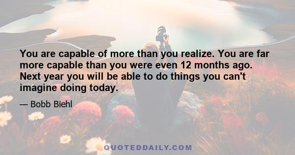 You are capable of more than you realize. You are far more capable than you were even 12 months ago. Next year you will be able to do things you can't imagine doing today.