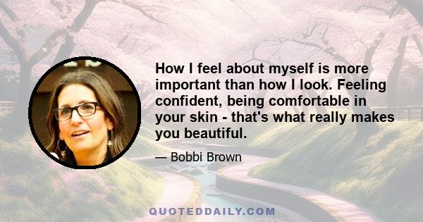 How I feel about myself is more important than how I look. Feeling confident, being comfortable in your skin - that's what really makes you beautiful.