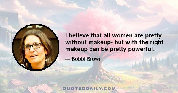 I believe that all women are pretty without makeup- but with the right makeup can be pretty powerful.