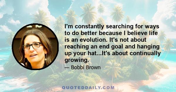 I'm constantly searching for ways to do better because I believe life is an evolution. It's not about reaching an end goal and hanging up your hat...It's about continually growing.