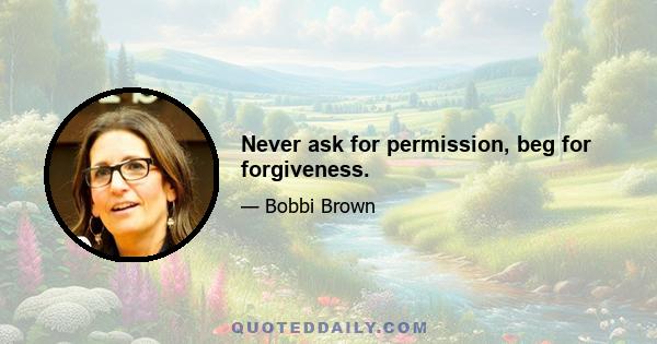 Never ask for permission, beg for forgiveness.