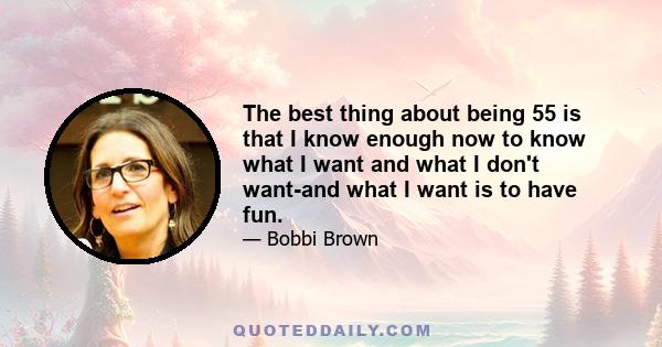 The best thing about being 55 is that I know enough now to know what I want and what I don't want-and what I want is to have fun.