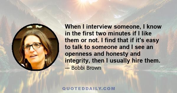 When I interview someone, I know in the first two minutes if I like them or not. I find that if it's easy to talk to someone and I see an openness and honesty and integrity, then I usually hire them.