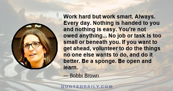 Work hard but work smart. Always. Every day. Nothing is handed to you and nothing is easy. You're not owed anything... No job or task is too small or beneath you. If you want to get ahead, volunteer to do the things no