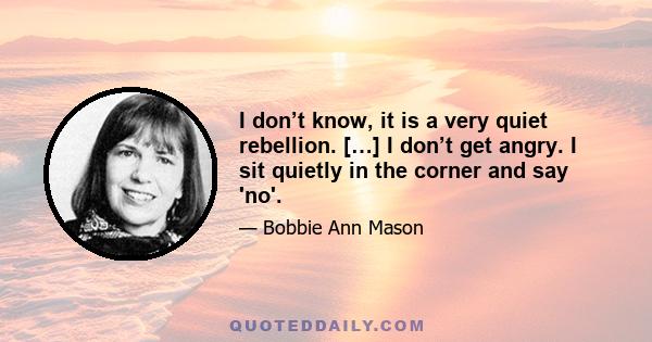 I don’t know, it is a very quiet rebellion. […] I don’t get angry. I sit quietly in the corner and say 'no'.