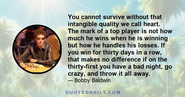 You cannot survive without that intangible quality we call heart. The mark of a top player is not how much he wins when he is winning but how he handles his losses. If you win for thirty days in a row, that makes no