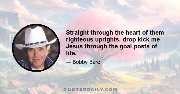 Straight through the heart of them righteous uprights, drop kick me Jesus through the goal posts of life.