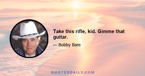 Take this rifle, kid. Gimme that guitar.