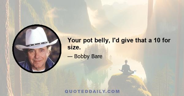 Your pot belly, I'd give that a 10 for size.