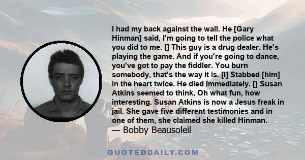 I had my back against the wall. He [Gary Hinman] said, I'm going to tell the police what you did to me. [] This guy is a drug dealer. He's playing the game. And if you're going to dance, you've got to pay the fiddler.