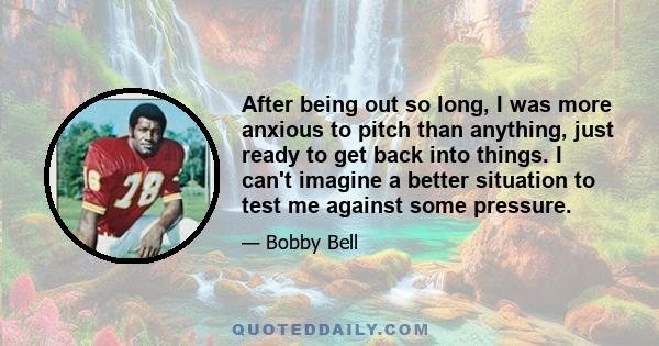 After being out so long, I was more anxious to pitch than anything, just ready to get back into things. I can't imagine a better situation to test me against some pressure.