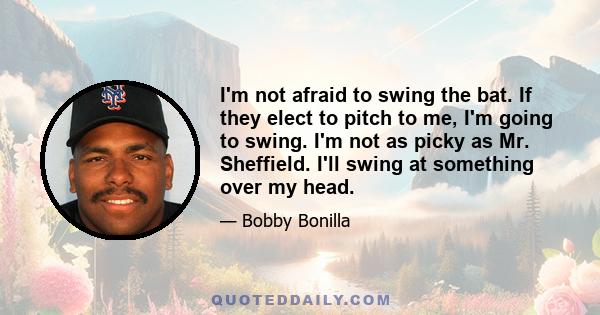 I'm not afraid to swing the bat. If they elect to pitch to me, I'm going to swing. I'm not as picky as Mr. Sheffield. I'll swing at something over my head.