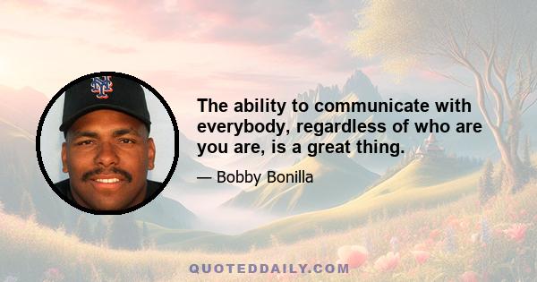 The ability to communicate with everybody, regardless of who are you are, is a great thing.