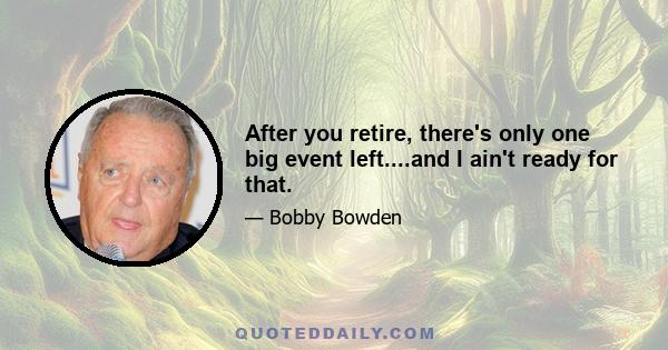 After you retire, there's only one big event left....and I ain't ready for that.