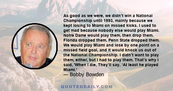 As good as we were, we didn’t win a National Championship until 1993, mainly because we kept losing to Miami on missed kicks. I used to get mad because nobody else would play Miami. Notre Dame would play them, then drop 