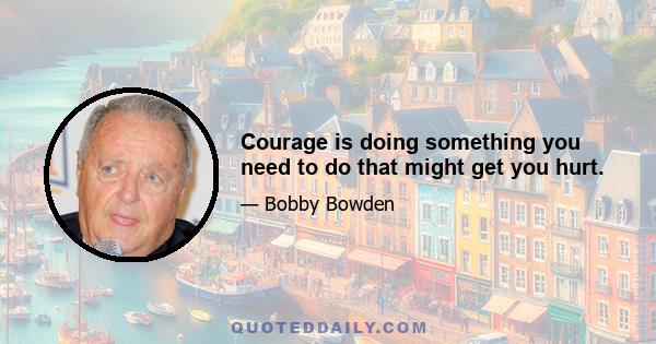 Courage is doing something you need to do that might get you hurt.