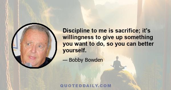 Discipline to me is sacrifice; it's willingness to give up something you want to do, so you can better yourself.