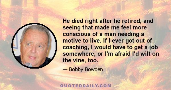 He died right after he retired, and seeing that made me feel more conscious of a man needing a motive to live. If I ever got out of coaching, I would have to get a job somewhere, or I'm afraid I'd wilt on the vine, too.