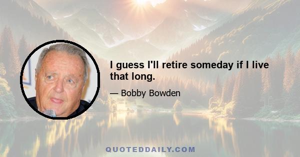 I guess I'll retire someday if I live that long.