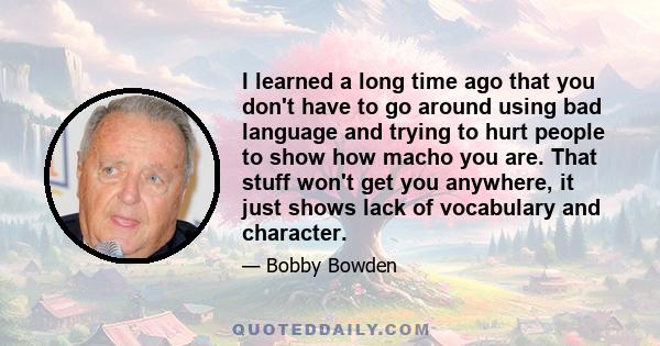 I learned a long time ago that you don't have to go around using bad language and trying to hurt people to show how macho you are. That stuff won't get you anywhere, it just shows lack of vocabulary and character.