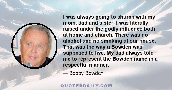 I was always going to church with my mom, dad and sister. I was literally raised under the godly influence both at home and church. There was no alcohol and no smoking at our house. That was the way a Bowden was