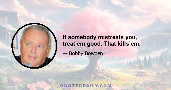 If somebody mistreats you, treat’em good. That kills’em.