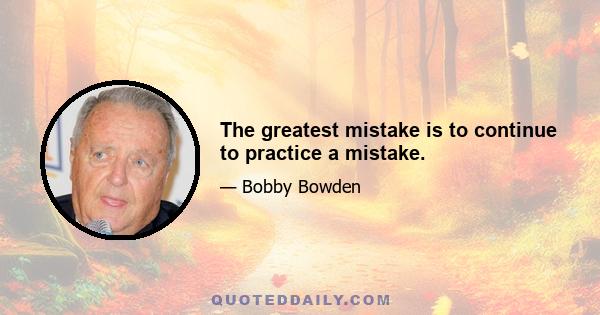 The greatest mistake is to continue to practice a mistake.