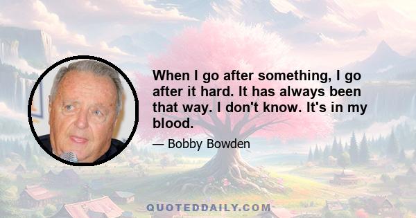 When I go after something, I go after it hard. It has always been that way. I don't know. It's in my blood.