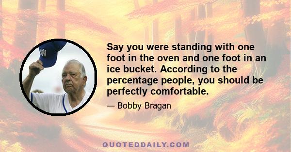 Say you were standing with one foot in the oven and one foot in an ice bucket. According to the percentage people, you should be perfectly comfortable.