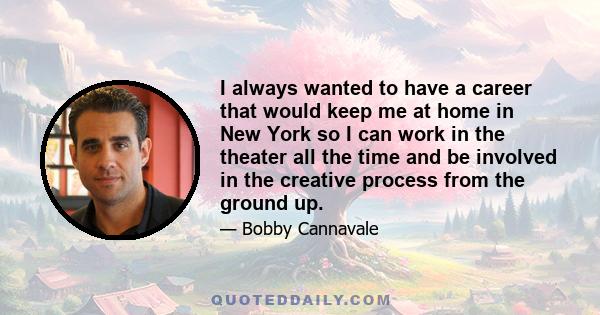 I always wanted to have a career that would keep me at home in New York so I can work in the theater all the time and be involved in the creative process from the ground up.