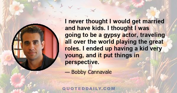 I never thought I would get married and have kids. I thought I was going to be a gypsy actor, traveling all over the world playing the great roles. I ended up having a kid very young, and it put things in perspective.