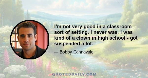 I'm not very good in a classroom sort of setting. I never was. I was kind of a clown in high school - got suspended a lot.