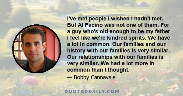 I've met people I wished I hadn't met. But Al Pacino was not one of them. For a guy who's old enough to be my father I feel like we're kindred spirits. We have a lot in common. Our families and our history with our