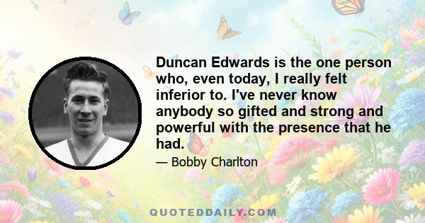 Duncan Edwards is the one person who, even today, I really felt inferior to. I've never know anybody so gifted and strong and powerful with the presence that he had.