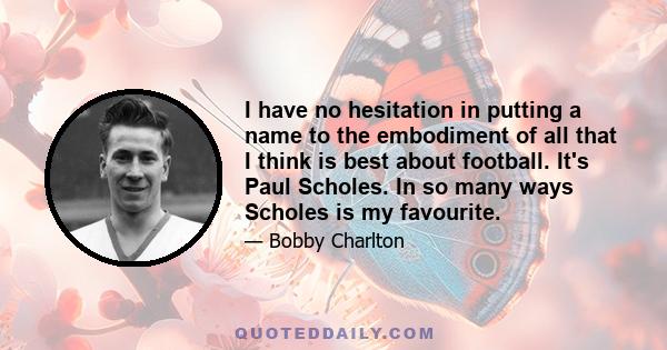 I have no hesitation in putting a name to the embodiment of all that I think is best about football. It's Paul Scholes. Players like Denis Law and George Best who I enjoyed so much as team-mates and now, finally,