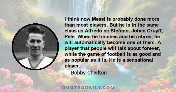 I think now Messi is probably done more than most players. But he is in the same class as Alfredo de Stefano, Johan Cruyff, Pelé. When he finishes and he retires, he will automatically become one of them. A player that