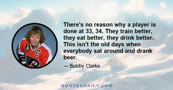 There's no reason why a player is done at 33, 34. They train better, they eat better, they drink better. This isn't the old days when everybody sat around and drank beer.